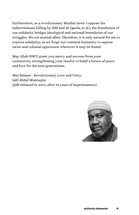 Furthermore, as a revolutionary Muslim (note: 1 oppose the indiseriminate killing by ISIS and Al-Qaeda, et al), the foundation of our solidarity bridges ideological and national boundaries of our struggles. We are mutual allies. Therefore, it is only natural for me to express solidarity, as we forge our common humanity to oppose racist and colonial oppression wherever it may be found.  May Allah (SWT) grant you mercy and success from your tormentors, strengthening your resolve to build a future of peace andlove for the next generations.  Mas Salaam - Revolutionary Love and Unity,  Jalil Abdul Muntagim (alil released in 2020, after 49 years of imprisonment)  soidarty sttements 15 